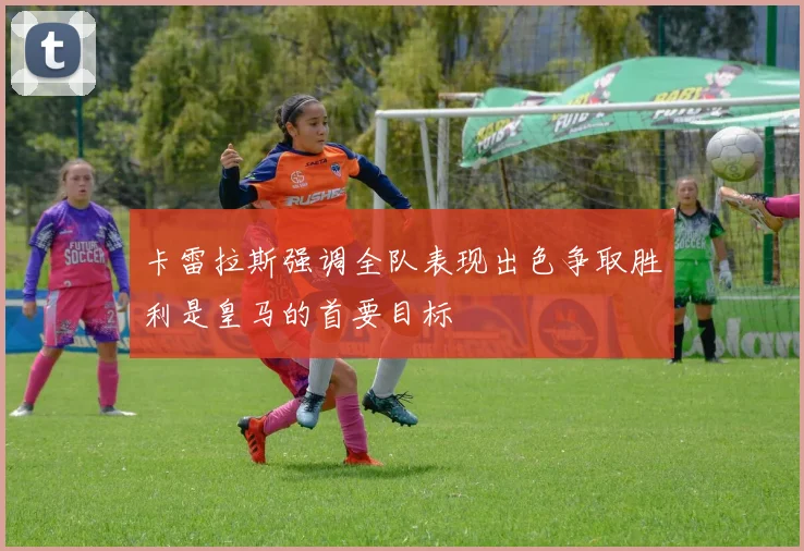 卡雷拉斯强调全队表现出色争取胜利是皇马的首要目标