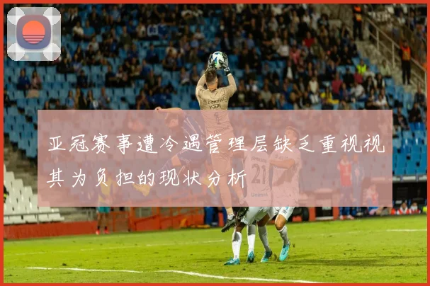 亚冠赛事遭冷遇管理层缺乏重视视其为负担的现状分析