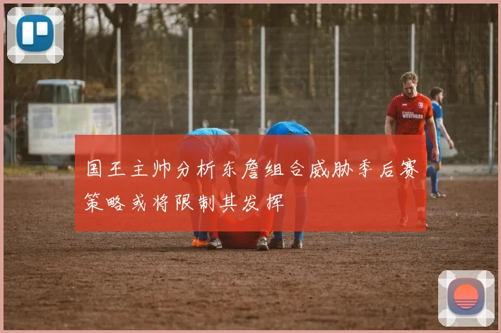 国王主帅分析东詹组合威胁季后赛策略或将限制其发挥