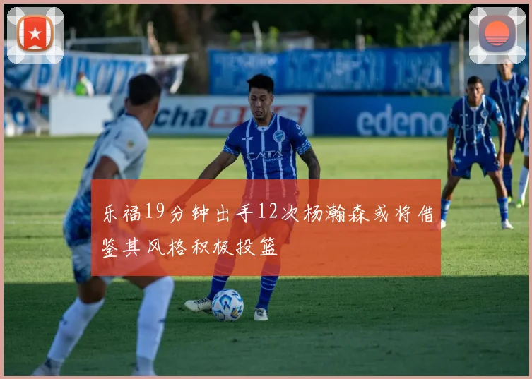 乐福19分钟出手12次杨瀚森或将借鉴其风格积极投篮