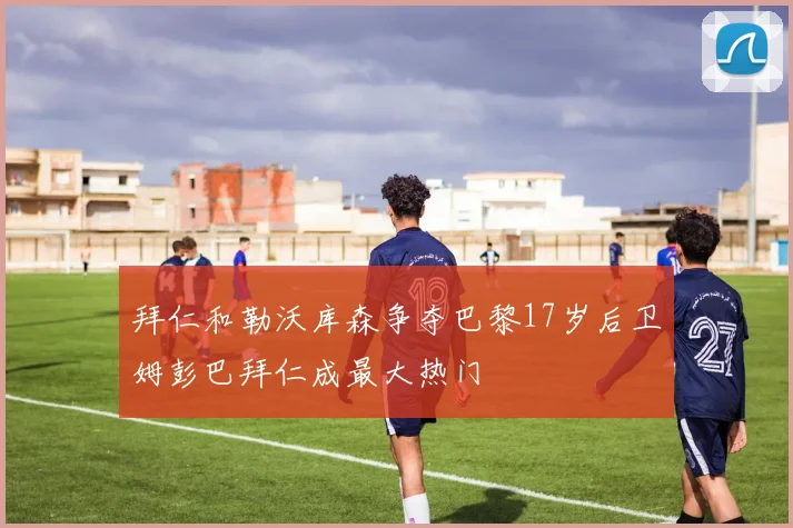 拜仁和勒沃库森争夺巴黎17岁后卫姆彭巴拜仁成最大热门