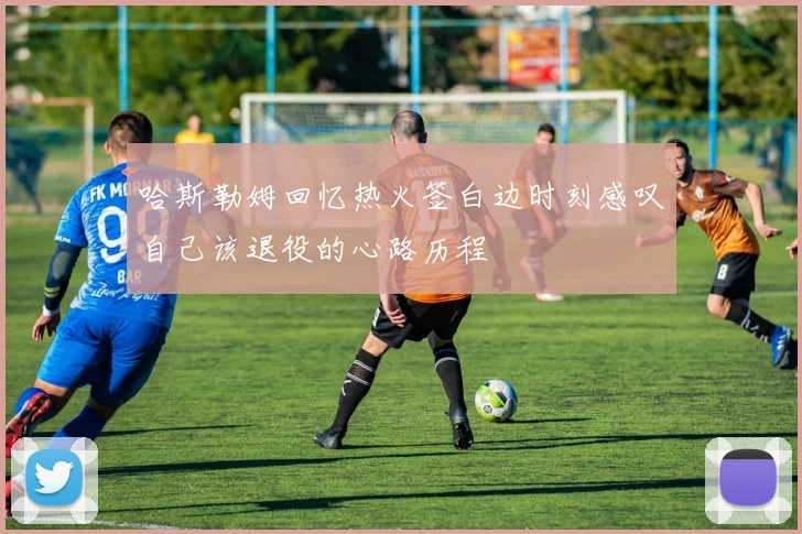 哈斯勒姆回忆热火签白边时刻感叹自己该退役的心路历程