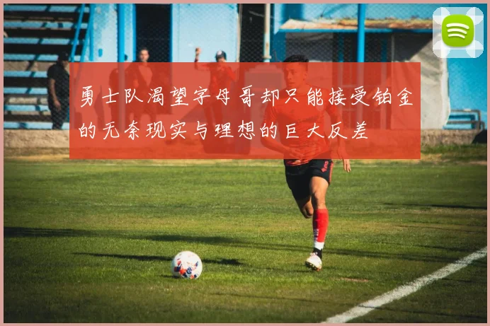 勇士队渴望字母哥却只能接受铂金的无奈现实与理想的巨大反差