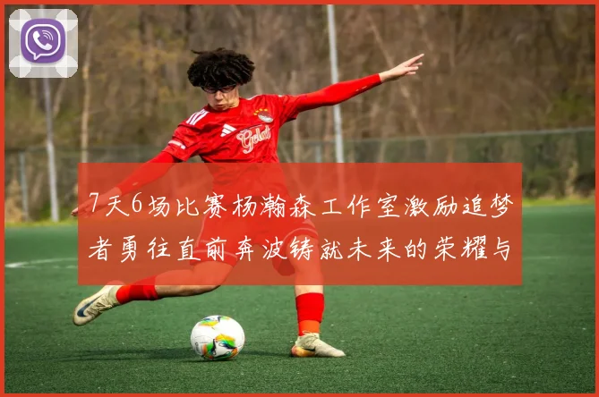 7天6场比赛杨瀚森工作室激励追梦者勇往直前奔波铸就未来的荣耀与成就
