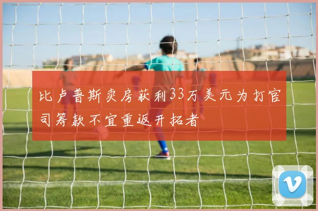 比卢普斯卖房获利33万美元为打官司筹款不宜重返开拓者