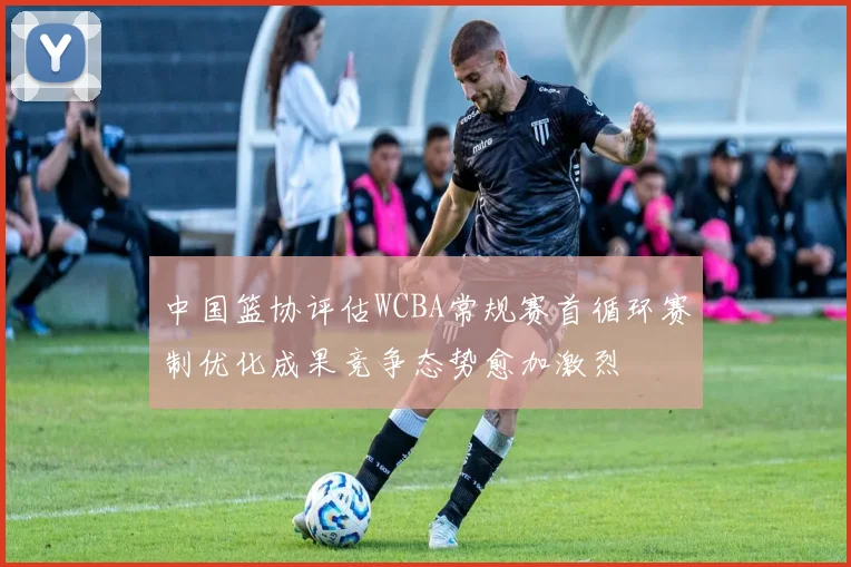 中国篮协评估WCBA常规赛首循环赛制优化成果竞争态势愈加激烈