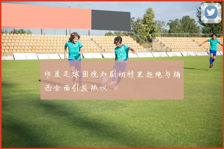 印度足球困境加剧切特里拒绝与梅西会面引发热议