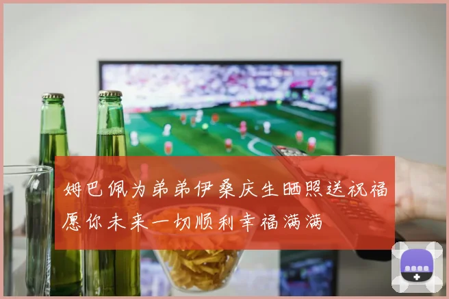 姆巴佩为弟弟伊桑庆生晒照送祝福愿你未来一切顺利幸福满满