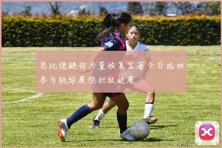 恩比德腿部力量恢复显著今日成功参与跳球展现积极进展