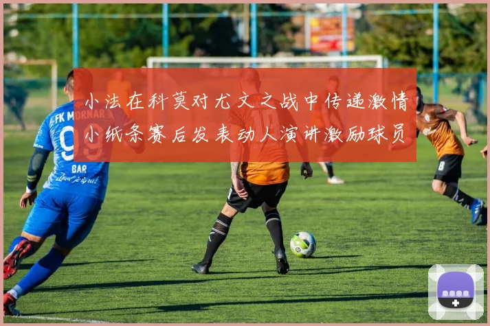 小法在科莫对尤文之战中传递激情小纸条赛后发表动人演讲激励球员士气