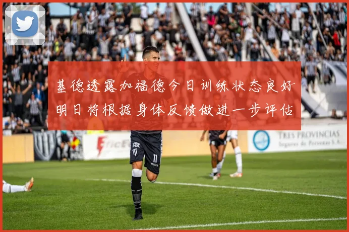 基德透露加福德今日训练状态良好明日将根据身体反馈做进一步评估