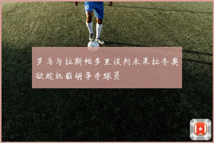 罗马与拉斯帕多里谈判未果拉齐奥欲趁机截胡争夺球员