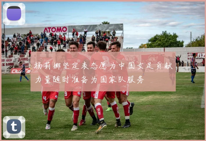 杨莉娜坚定表态愿为中国女足贡献力量随时准备为国家队服务