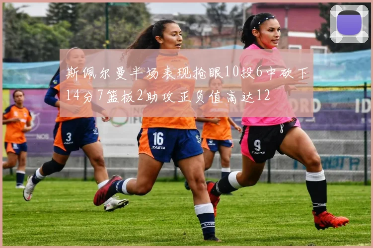 斯佩尔曼半场表现抢眼10投6中砍下14分7篮板2助攻正负值高达12