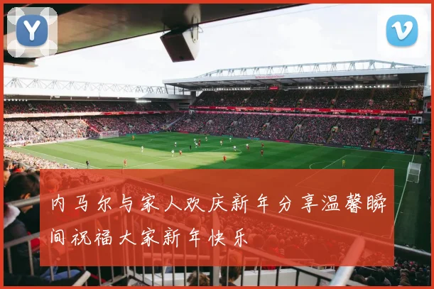 内马尔与家人欢庆新年分享温馨瞬间祝福大家新年快乐
