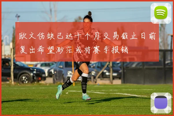 欧文伤缺已达十个月交易截止日前复出希望渺茫或将赛季报销