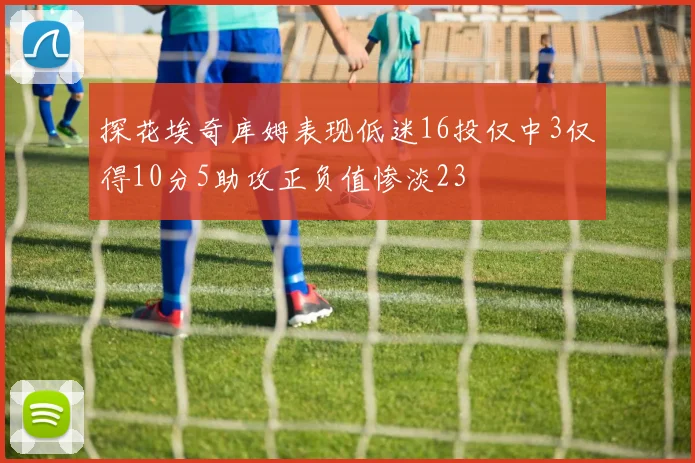 探花埃奇库姆表现低迷16投仅中3仅得10分5助攻正负值惨淡23