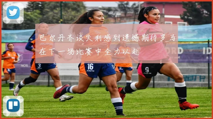 巴尔丹齐谈失利感到遗憾期待罗马在下一场比赛中全力以赴