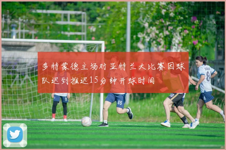 多特蒙德主场对亚特兰大比赛因球队迟到推迟15分钟开球时间