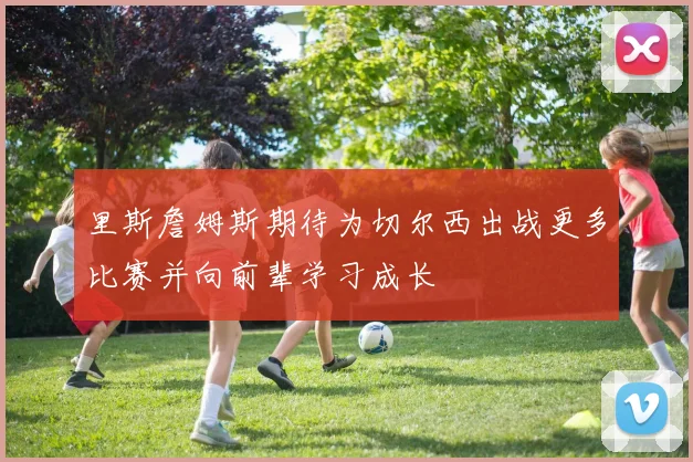 里斯詹姆斯期待为切尔西出战更多比赛并向前辈学习成长