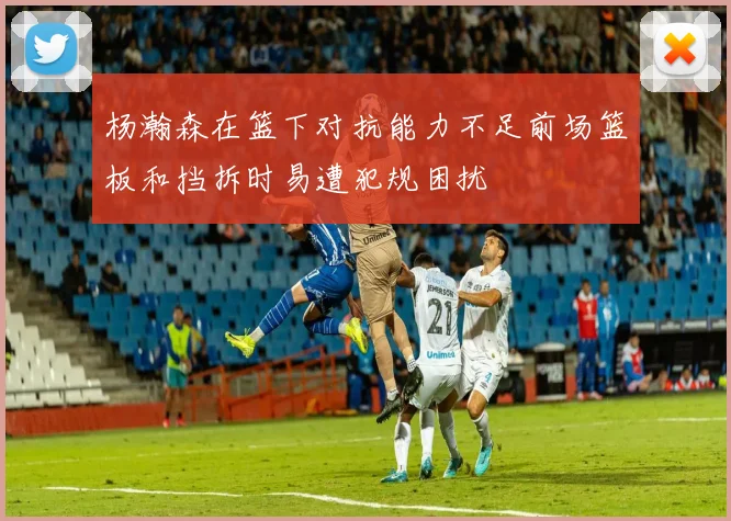 杨瀚森在篮下对抗能力不足前场篮板和挡拆时易遭犯规困扰