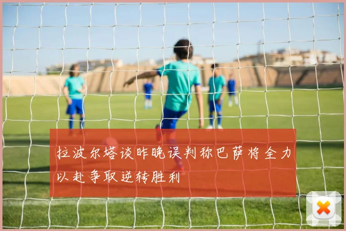 拉波尔塔谈昨晚误判称巴萨将全力以赴争取逆转胜利