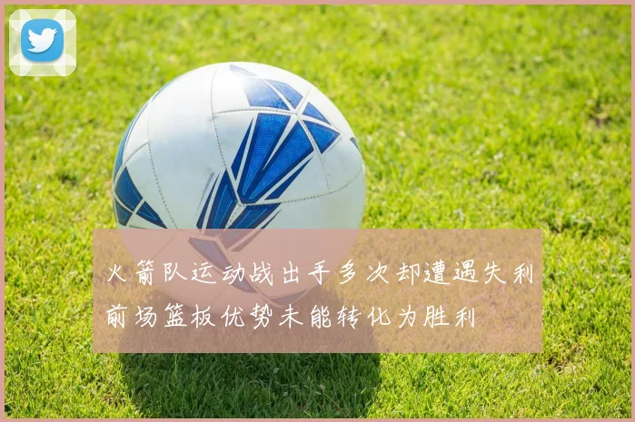 火箭队运动战出手多次却遭遇失利前场篮板优势未能转化为胜利