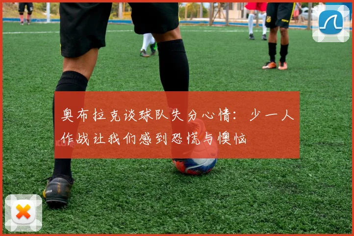 奥布拉克谈球队失分心情：少一人作战让我们感到恐慌与懊恼