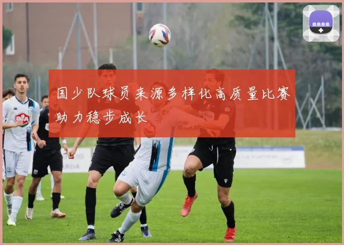 国少队球员来源多样化高质量比赛助力稳步成长