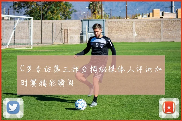 C罗专访第三部分揭秘媒体人评论加时赛精彩瞬间