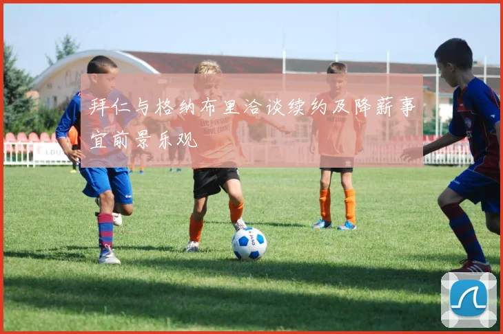 拜仁与格纳布里洽谈续约及降薪事宜前景乐观