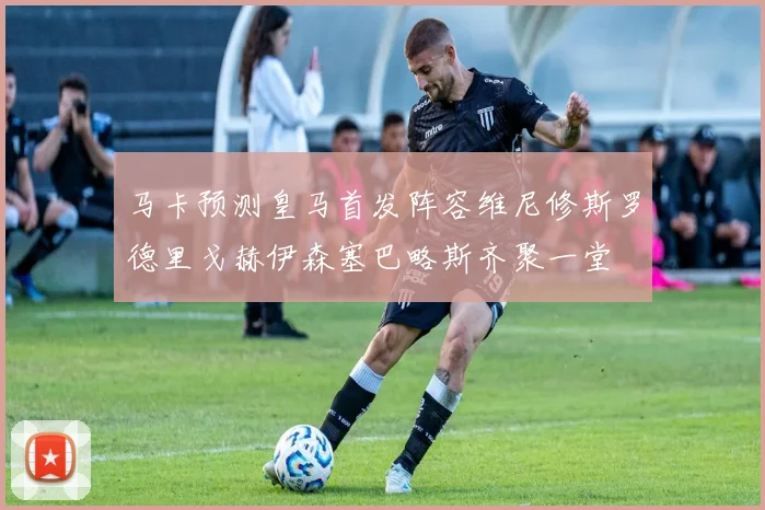 马卡预测皇马首发阵容维尼修斯罗德里戈赫伊森塞巴略斯齐聚一堂