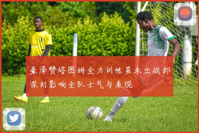 豪泽赞塔图姆全力训练虽未出战却深刻影响全队士气与表现