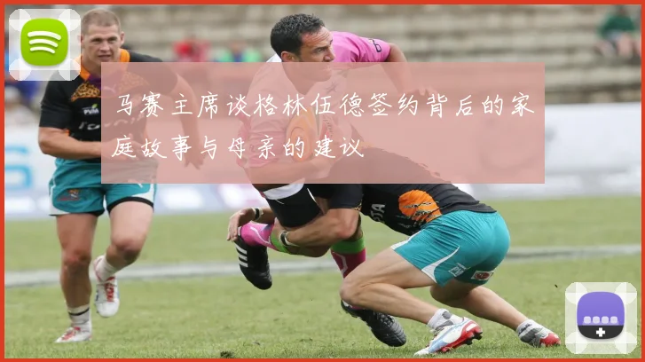 马赛主席谈格林伍德签约背后的家庭故事与母亲的建议