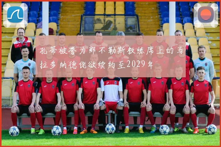 孔蒂被誉为那不勒斯教练席上的马拉多纳德佬欲续约至2029年