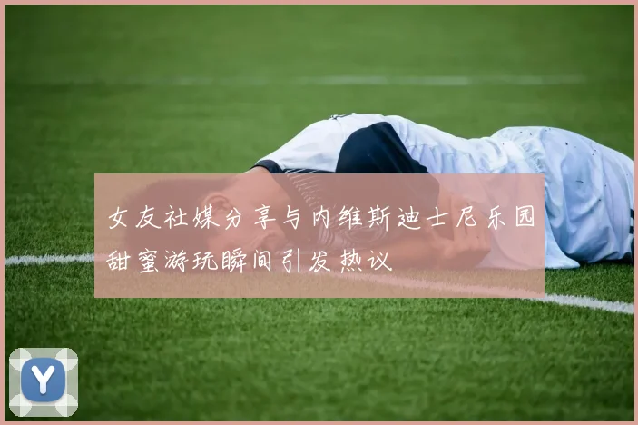女友社媒分享与内维斯迪士尼乐园甜蜜游玩瞬间引发热议