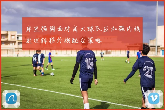 库里强调面对高大球队应加强内线进攻转移外线配合策略