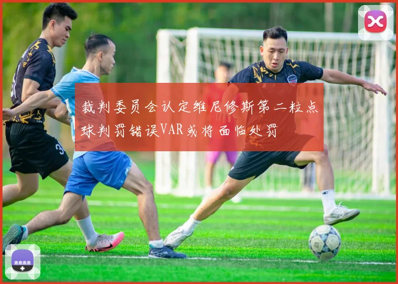 裁判委员会认定维尼修斯第二粒点球判罚错误VAR或将面临处罚