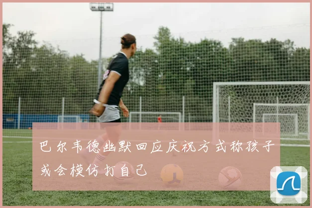 巴尔韦德幽默回应庆祝方式称孩子或会模仿打自己