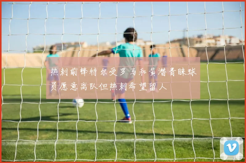 热刺前锋特尔受罗马和黄潜青睐球员愿意离队但热刺希望留人