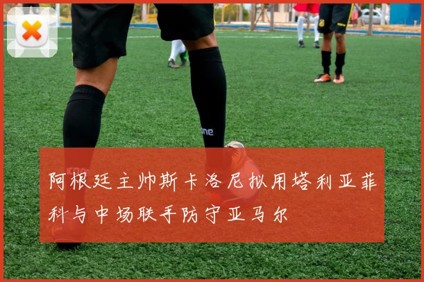 阿根廷主帅斯卡洛尼拟用塔利亚菲科与中场联手防守亚马尔