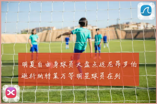 明夏自由身球员大盘点迈尼昂罗伯逊科纳特莱万等明星球员在列