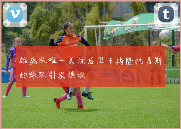 雄鹿队唯一关注后卫卡梅隆托马斯的球队引发热议